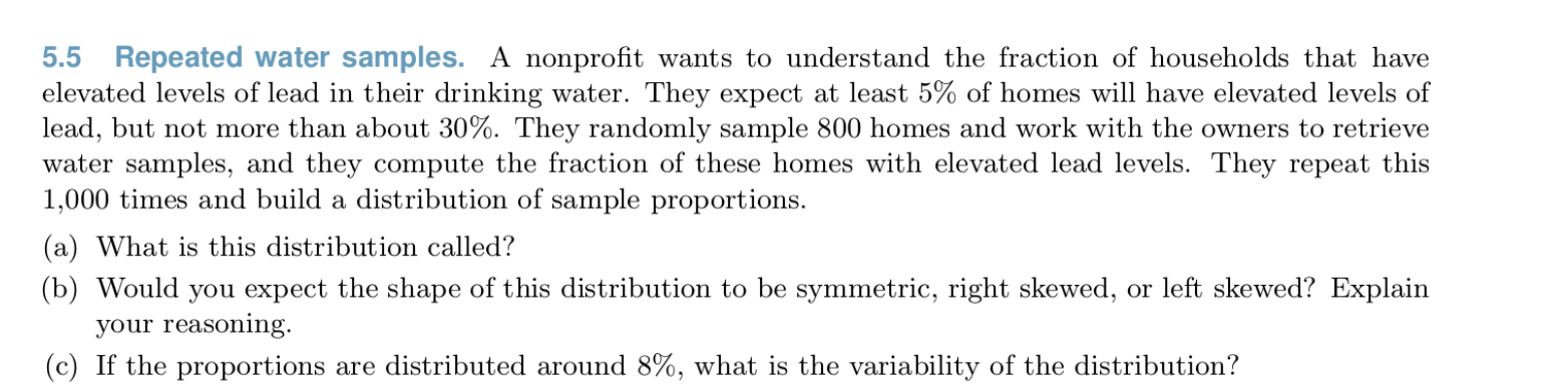 5.5 Repeated water samples. A nonprofit wants to understand the fraction of households that have
elevated levels of lead in their drinking water. They expect at least 5% of homes will have elevated levels of
lead, but not more than about 30%. They randomly sample 800 homes and work with the owners to retrieve
water samples, and they compute the fraction of these homes with elevated lead levels. They repeat this
1,000 times and build a distribution of sample proportions.
(a) What is this distribution called?
(b) Would you expect the shape of this distribution to be symmetric, right skewed, or left skewed? Explain
your reasoning.
(c) If the proportions are distributed around 8%, what is the variability of the distribution?
