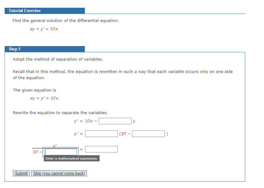 Tutorial Exercise
Find the general solution of the differential equation.
xy + y' = 37x
Step 1
Adopt the method of separation of variables.
Recall that in this method, the equation is rewritten in such a way that each variable occurs only on one side
of the equation.
The given equation is
xy + y' = 37x.
Rewrite the equation to separate the variables.
y' = 37x -
y'
(37
37
Enter a mathematical expression.
Submit Skip (you cannot come back)
||
