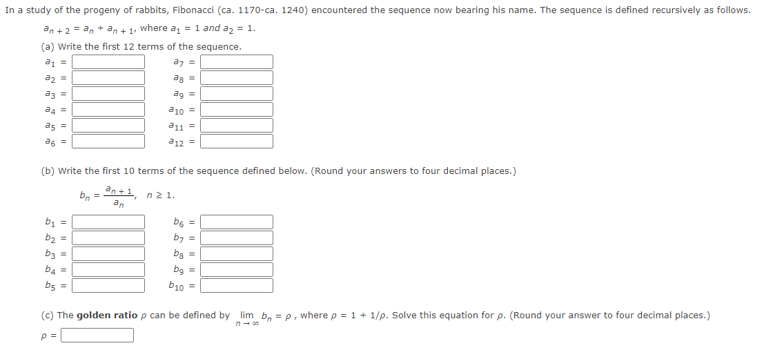 In a study of the progeny of rabbits, Fibonacci (ca. 117o-ca. 1240) encountered the sequence now bearing his name. The sequence is defined recursively as follows.
an + 2 = an + an + 1, where a, = 1 and a, = 1.
(a) Write the first 12 terms of the sequence.
a1 =
az =
az =
ag =
a3 =
ag =
a4 =
a10 =
as =
a11 =
a6 =
a12 =
(b) Write the first 10 terms of the sequence defined below. (Round your answers to four decimal places.)
b, = dn +1 n2 1.
an
b1 =
b6 =
b2 =
b7 =
b3 =
b3 =
b4 =
bg =
b5 =
b10 =
(c) The golden ratio p can be defined by lim b, = p, wherep = 1 + 1/p. Solve this equation for p. (Round your answer to four decimal places.)
n- 00
p =
