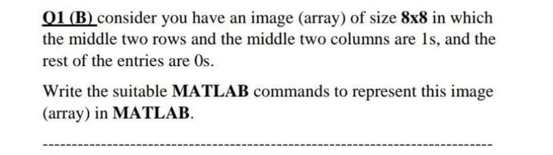 01 (B) consider you have an image (array) of size 8x8 in which
the middle two rows and the middle two columns are 1s, and the
rest of the entries are Os.
Write the suitable MATLAB commands to represent this image
(array) in MATLAB.
