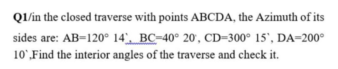 Ql/in the closed traverse with points ABCDA, the Azimuth of its
sides are: AB=120° 14', BC=40° 20', CD=300° 15', DA=200°
10',Find the interior angles of the traverse and check it.
