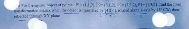 : For the square object of points: P1-(1,1,2), P2- (3,1,2), P3= (3,3,2), P4 (1,3,2), find the final
transformation matrix when the object is translated by [4 2 0], rotated about z-axis by 45° CW, then
reflected through XY plane
