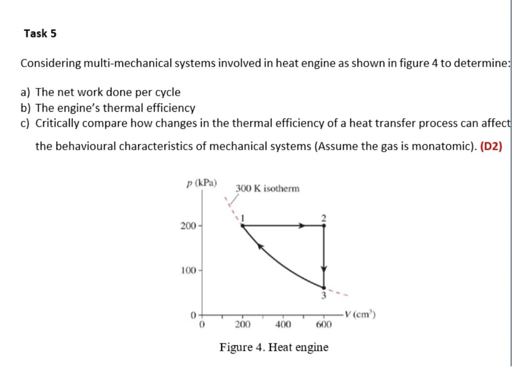 Task 5
Considering multi-mechanical systems involved in heat engine as shown in figure 4 to determine:
a) The net work done per cycle
b) The engine's thermal efficiency
c) Critically compare how changes in the thermal efficiency of a heat transfer process can affect
the behavioural characteristics of mechanical systems (Assume the gas is monatomic). (D2)
p (kPa)
300 K isotherm
200 -
100 -
0 -
V (cm')
200
400
600
Figure 4. Heat engine
