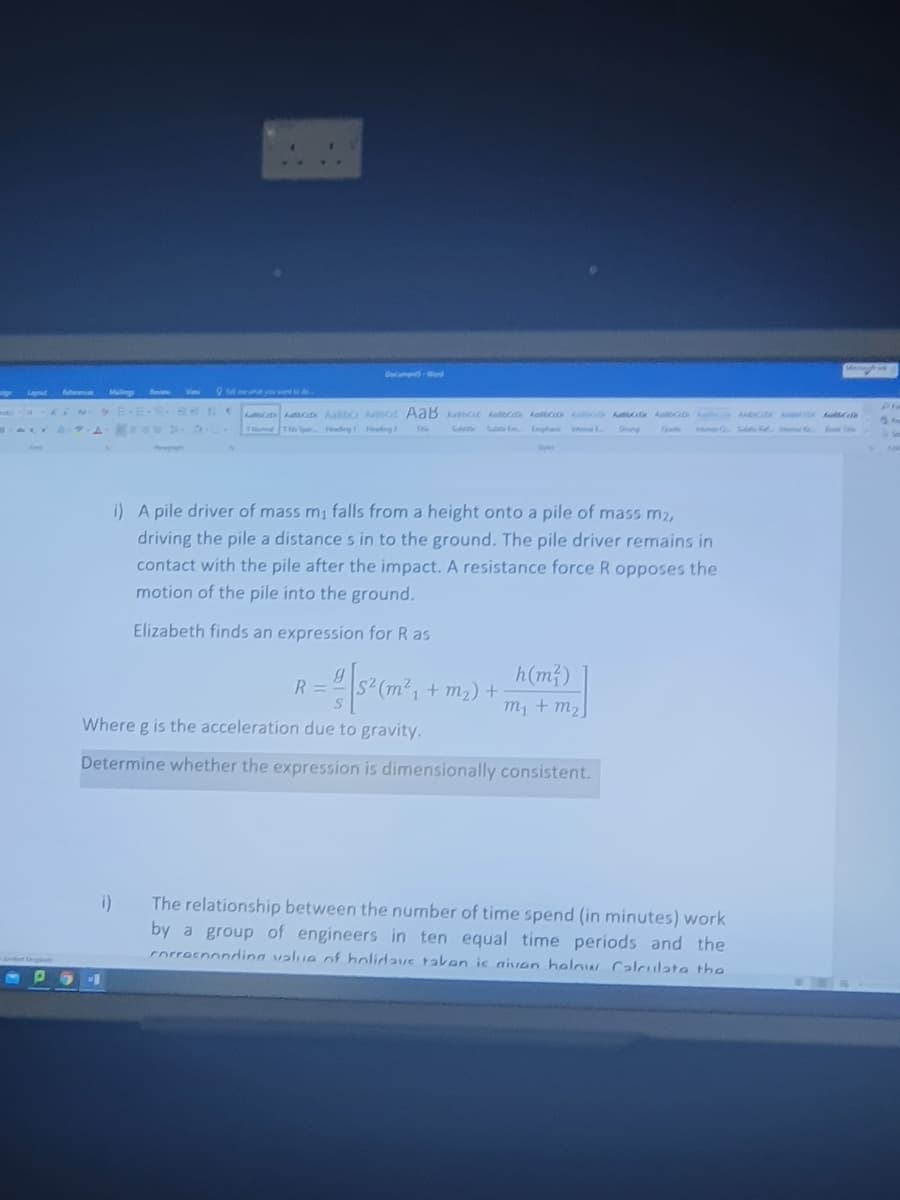 GomeWord
Lal
foennes
Maling
Beem
View
O meeyo
Au Aacx AaßbC Act AaB Act kabc koc A ko
ol T p Hing Hedng2
A A
Tele
Subce
Se m Emph te
Qute
i) A pile driver of mass m1 falls from a height onto a pile of mass m2,
driving the pile a distance s in to the ground. The pile driver remains in
contact with the pile after the impact. A resistance force R opposes the
motion of the pile into the ground.
Elizabeth finds an expression for R as
h(m)
R3=D
+ m2) +
m, + m2
Where g is the acceleration due to gravity.
Determine whether the expression is dimensionally consistent.
i)
The relationship between the number of time spend (in minutes) work
by a group of engineers in ten equal time periods and the
corresnonding value of holidays taken ic aiven helow Calculate the
Smded gd
