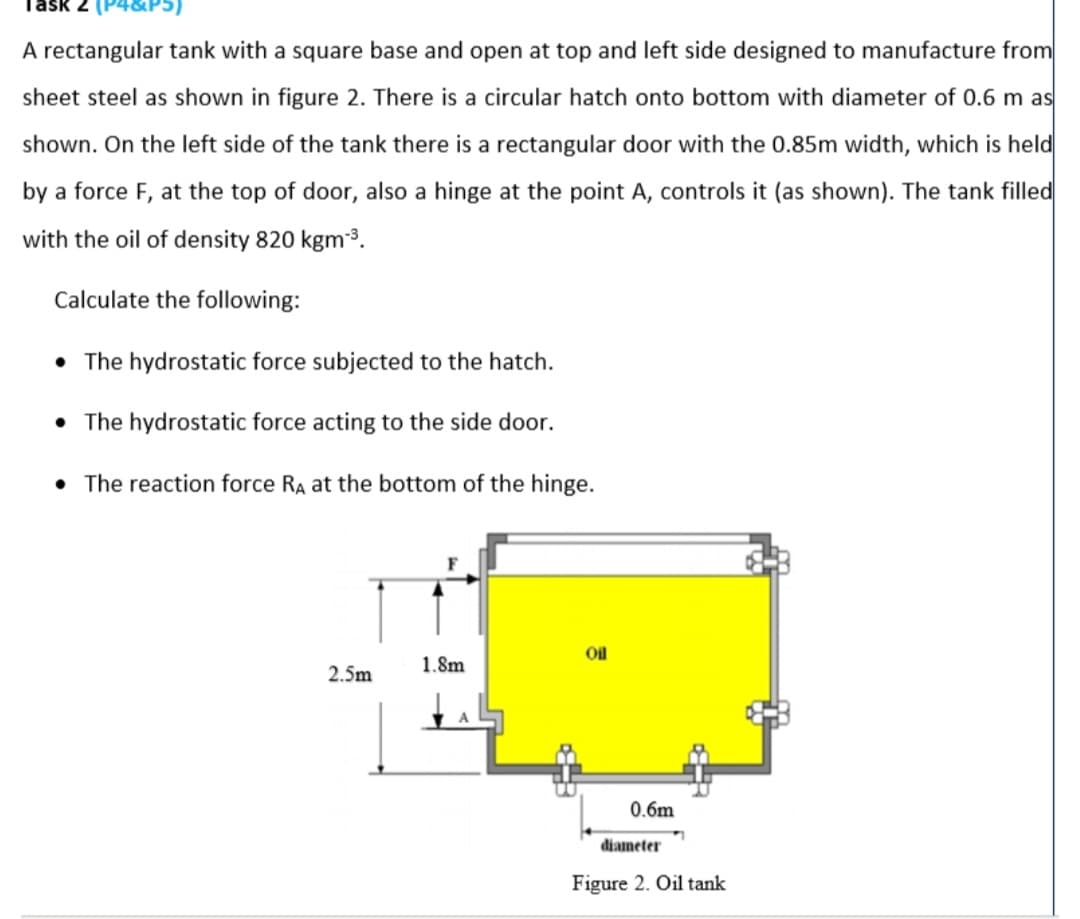 Task 2
4&P
A rectangular tank with a square base and open at top and left side designed to manufacture from
sheet steel as shown in figure 2. There is a circular hatch onto bottom with diameter of 0.6 m as
shown. On the left side of the tank there is a rectangular door with the 0.85m width, which is held
by a force F, at the top of door, also a hinge at the point A, controls it (as shown). The tank filled
with the oil of density 820 kgm3.
Calculate the following:
• The hydrostatic force subjected to the hatch.
• The hydrostatic force acting to the side door.
• The reaction force RA at the bottom of the hinge.
Oil
1.8m
2.5m
0.6m
diameter
Figure 2. Oil tank
