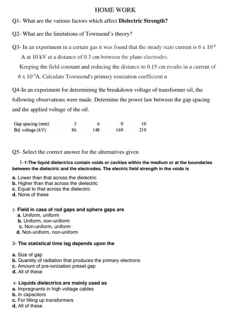 HOME WORK
Q1- What are the various factors which affect Dielectric Strength?
Q2- What are the limitations of Townsend's theory?
Q3- In an experiment in a certain gas it was found that the steady state current is 6 x 108
A at 10 kV at a distance of 0.3 cm between the plane electrodes.
Keeping the field constant and reducing the distance to 0.15 cm results in a current of
6 x 10°A. Calculate Townsend's primary ionization coefficient a
Q4-In an experiment for determining the breakdown voltage of transformer oil, the
following observations were made. Determine the power law between the gap spacing
and the applied voltage of the oil.
Gap spacing (mm)
Bd. voltage (kV)
6.
9.
10
86
148
169
219
Q5- Select the correct answer for the alternatives given
1-1-The liquid dielectrics contain voids or cavities within the medium or at the boundaries
between the dielectric and the electrodes. The electric field strength in the voids is
a. Lower than that across the dielectric
b. Higher than that across the dielectric
c. Equal to that across the dielectric
d. None of these
2- Field in case of rod gaps and sphere gaps are
a. Uniform, uniform
b. Uniform, non-uniform
c. Non-uniform, uniform
d. Non-uniform, non-uniform
3- The statistical time lag depends upon the
a. Size of gap
b. Quantity of radiation that produces the primary electrons
c. Amount of pre-ionization preset gap
d. All of these
4- Liquids dielectrics are mainly used as
a. Impregnants in high voltage cables
b. In capacitors
c. For filling up transformers
d. All of these
