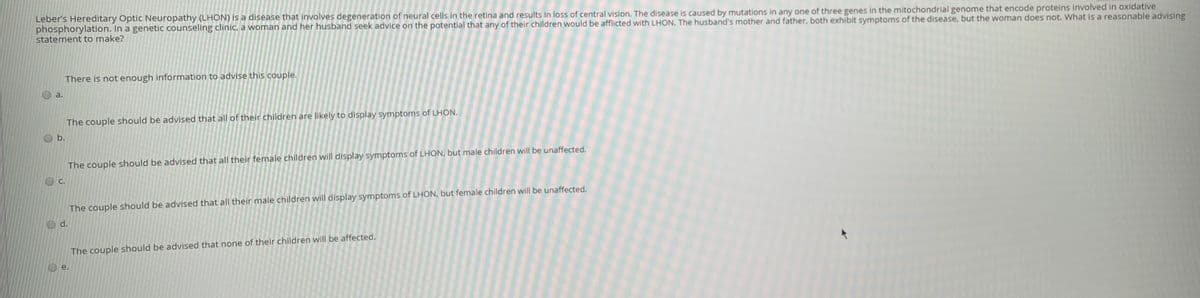 Leber's Hereditary Optic Neuropathy (LHON) is a disease that involves degeneration of neural cells in the retina and results in loss of central vision. The disease is caused by mutations in any one of three genes in the mitochondrial genome that encode proteins involved in oxidative
phosphorylation. In a genetic counseling clinic, a woman and her husband seek advice on the potential that any of their children would be afflicted with LHON. The husband's mother and father, both exhibit symptoms of the disease, but the woman does not. What is a reasonable advising
statement to make?
There is not enough information to advise this couple.
a.
The couple should be advised that all of their children are likely to display symptoms of LHON.
b.
The couple should be advised that all their female children will display symptoms of LHON, but male children will be unaffected.
C.
The couple should be advised that all their male children will display symptoms of LHON, but female children will be unaffected.
d.
The couple should be advised that none of their children will be affected.
е.
