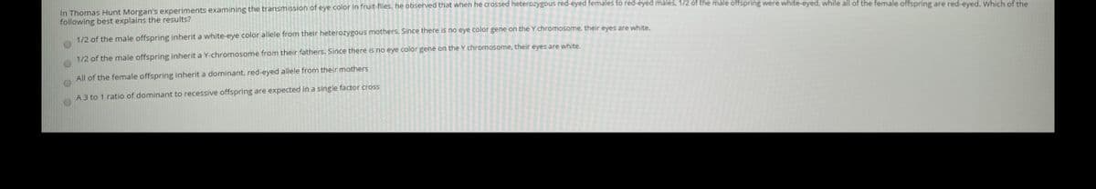 In Thomas Hunt Morgan's experiments examining the transmission of eye color in fruit-flies, he observed that when he crossed heterozyYgous red-eyed females to red-eyed males, 1/2 of the male offspring were white-eyed, while all of the female offspring are red-eved, Which of the
following best explains the results?
1/2 of the male offspring inherit a white-eye color allele from their heterozygous mothers. Since there is no eye color gene on the Y chromosome, their eyes are white.
1/2 of the male offspring inherit a Y-chromosome from their fathers. Since there is no eye color gene on the Y chromosome, their eyes are white.
All of the female offspring inherit a dominant, red-eyed allele from their mothers
A 3 to 1 ratio of dominant to recessive offspring are expected in a single factor cross
