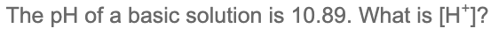 ### Understanding pH and Hydrogen Ion Concentration

The pH of a basic solution is 10.89. What is \([\text{H}^+]\)? 

#### Explanation:

The pH scale is used to specify the acidity or basicity of an aqueous solution. pH is defined as the negative logarithm of the hydrogen ion concentration \([\text{H}^+]\).

\[ \text{pH} = -\log [\text{H}^+] \]

To find the hydrogen ion concentration \([\text{H}^+]\) from a given pH:

1. Rearrange the pH equation to solve for \([\text{H}^+]\):

\[ [\text{H}^+] = 10^{-\text{pH}} \]

2. Substitute the given pH value into the equation:

\[ [\text{H}^+] = 10^{-10.89} \]

3. Use a calculator to find the numerical value:

\[ [\text{H}^+] ≈ 1.29 \times 10^{-11} \]

So, the hydrogen ion concentration \([\text{H}^+]\) in the solution is approximately \(1.29 \times 10^{-11}\) M (moles per liter). 

This low concentration of hydrogen ions confirms that the solution is indeed basic, as it has a pH greater than 7.