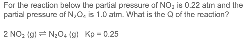 For the reaction below the partial pressure of NO2 is 0.22 atm and the
partial pressure of N2O4 is 1.0 atm. What is the Q of the reaction?
2 NO2 (g) = N2O4 (g) Kp = 0.25
