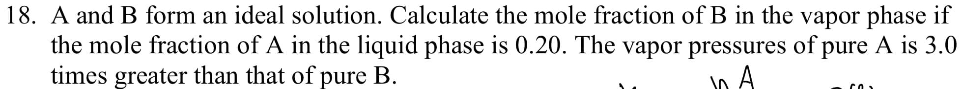 **Problem 18:**
A and B form an ideal solution. Calculate the mole fraction of B in the vapor phase if the mole fraction of A in the liquid phase is 0.20. The vapor pressure of pure A is 3.0 times greater than that of pure B.

---

**Explanation:**

To solve this problem, we need to use Raoult's law and Dalton's law of partial pressures. According to Raoult's law, the partial pressure of each component in the solution is the product of the mole fraction of the component in the liquid phase and the vapor pressure of the pure component.

Let:
- \( P_A^0 \) be the vapor pressure of pure A
- \( P_B^0 \) be the vapor pressure of pure B
- \( x_A \) be the mole fraction of A in the liquid phase
- \( x_B \) be the mole fraction of B in the liquid phase
- \( y_A \) be the mole fraction of A in the vapor phase
- \( y_B \) be the mole fraction of B in the vapor phase

Given:
\[ x_A = 0.20 \]
\[ P_A^0 = 3 \cdot P_B^0 \]

First, find the mole fraction of B in the liquid phase \( x_B \):
\[ x_B = 1 - x_A = 1 - 0.20 = 0.80 \]

Next, apply Raoult's law to find the partial pressures:
\[ P_A = x_A \cdot P_A^0 \]
\[ P_B = x_B \cdot P_B^0 \]

Substituting the given values:
\[ P_A = 0.20 \cdot 3P_B^0 = 0.60P_B^0 \]
\[ P_B = 0.80 \cdot P_B^0 = 0.80P_B^0 \]

The total vapor pressure \( P_{total} \) is:
\[ P_{total} = P_A + P_B \]
\[ P_{total} = 0.60P_B^0 + 0.80P_B^0 = 1.40P_B^0 \]

Now, apply Dalton's law to find the mole fraction in the vapor phase:
\[ y_A = \frac{P_A}{P_{total}} = \frac{0.60