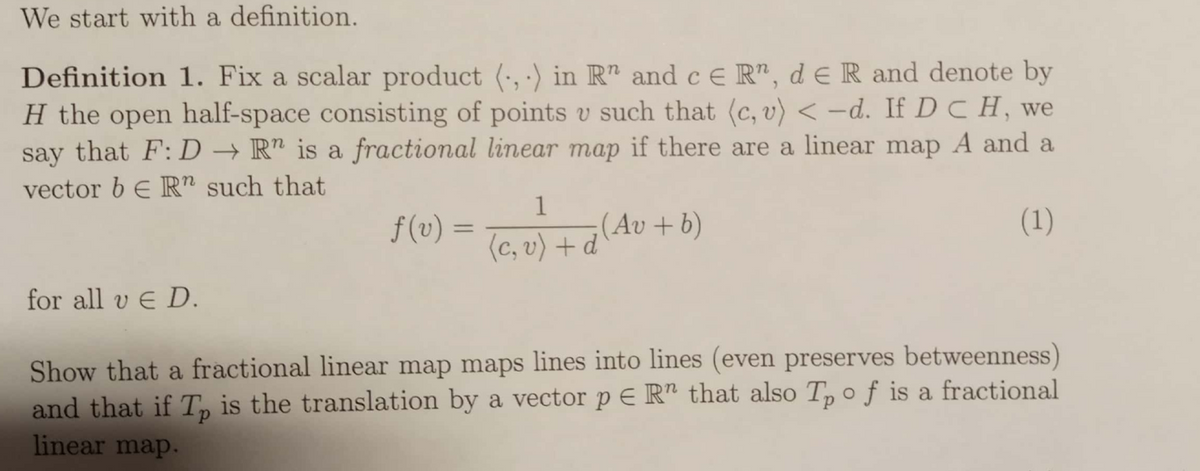 We start with a definition.
Definition 1. Fix a scalar product (·, ·) in R" and c E R", d e R and denote by
H the open half-space consisting of points v such that (c, v) < -d. If D C H, we
say that F:D → R" is a fractional linear map if there are a linear map A and a
vector b E R" such that
f (v) =
1
;(Av + b)
(1)
%3D
(c, v) + d
for all v E D.
Show that a fractional linear map maps lines into lines (even preserves betweenness)
and that if T, is the translation by a vector p E R" that also T, o f is a fractional
linear map.
