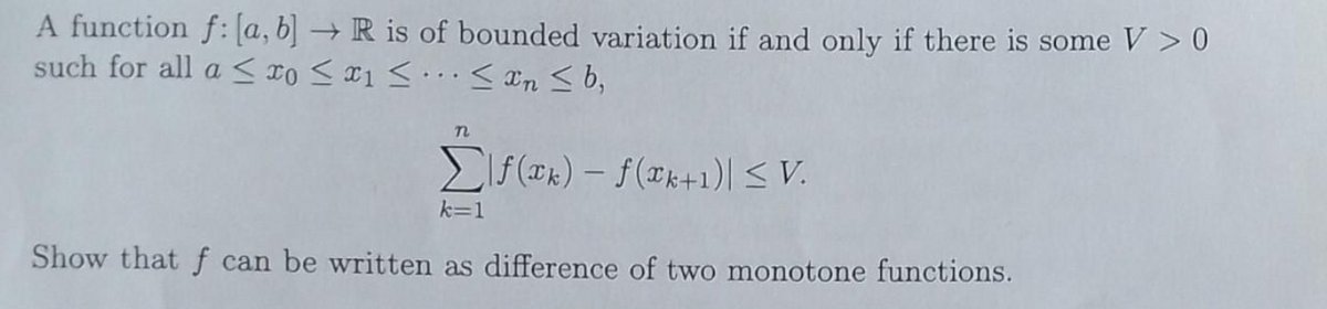 A function f: (a, b] → R is of bounded variation if and only if there is some V > 0
such for all a < DO S ¤1 S... < In S b,
EIf (®k) – f(xk+1)| < V.
k=1
Show that f can be written as difference of two monotone functions.
