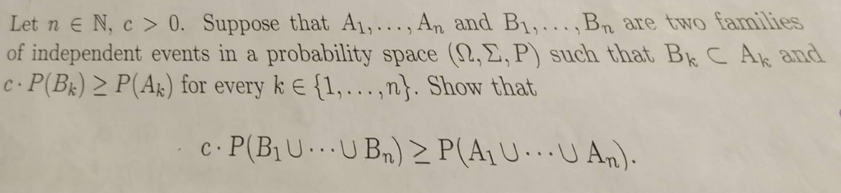 Let n e N, c > 0. Suppose that A1,..., An and B1,. . ,Bn are two families
of independent events in a probability space (2,E,P) such that Bk C Ak and
c·P(Bx) > P(Ak) for every k E {1,..,n}. Show that
c. P(B1U.U Bn) > P(A1U.U An).
