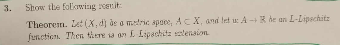 3.
Show the following result:
Theorem. Let (X,d) be a metric space, A C X, and let u: A → R be an L-Lipschitz
function. Then there is an L-Lipschitz extension.
