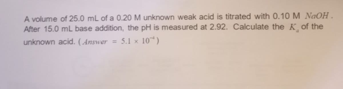 A volume of 25.0 mL of a 0.20 M unknown weak acid is titrated with 0.10 M NaOH.
After 15.0 mL base addition, the pH is measured at 2.92. Calculate the K of the
unknown acid. (Answer = 5.1 x 10)