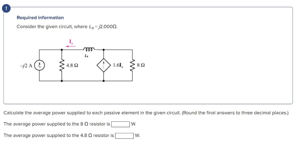 !
Required information
Consider the given circuit, where Lx=2.0000.
m
Lx
-j2 A
-2A(+
4.8 Ω
1.61,
802
Calculate the average power supplied to each passive element in the given circuit. (Round the final answers to three decimal places.)
The average power supplied to the 8 Q resistor is [
W.
The average power supplied to the 4.8 resistor is
W.