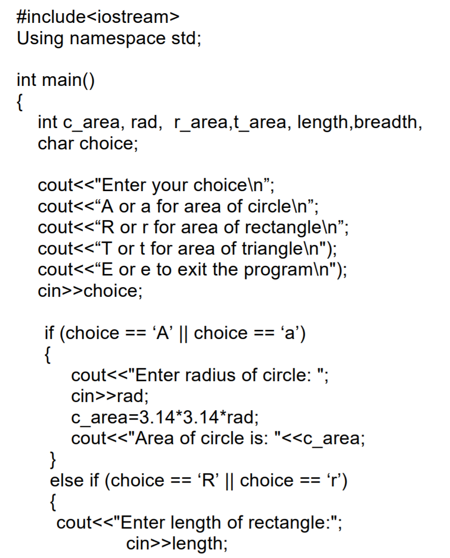 #include<iostream>
Using namespace std;
int main()
{
int c_area, rad, r_area,t_area, length,breadth,
char choice;
cout<<"Enter your choice\n";
cout<<“A or a for area of circle\n";
cout<<"R or r for area of rectangle\n";
cout<<"T or t for area of triangle\n");
cout<<"E or e to exit the program\n");
cin>>choice;
if (choice
{
cout<<"Enter radius of circle: ";
cin>>rad;
с area%33.14*3.14*rad;B
cout<"Area of circle is: "<<c_area;
}
else if (choice
{
cout<<"Enter length of rectangle:";
== 'A' || choice
'a')
==
'R' || choice == 'r')
==
cin>>length;
