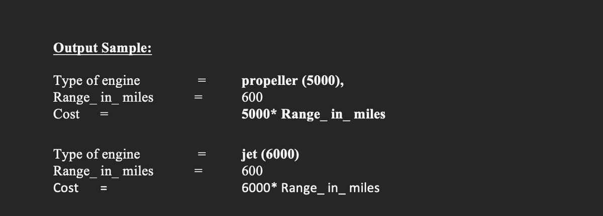 Output Sample:
Type of engine
Range_in_miles
=
Cost
Type of engine
Range_in_miles
=
Cost
propeller (5000),
600
5000* Range__in_miles
jet (6000)
600
6000* Range_in_ miles