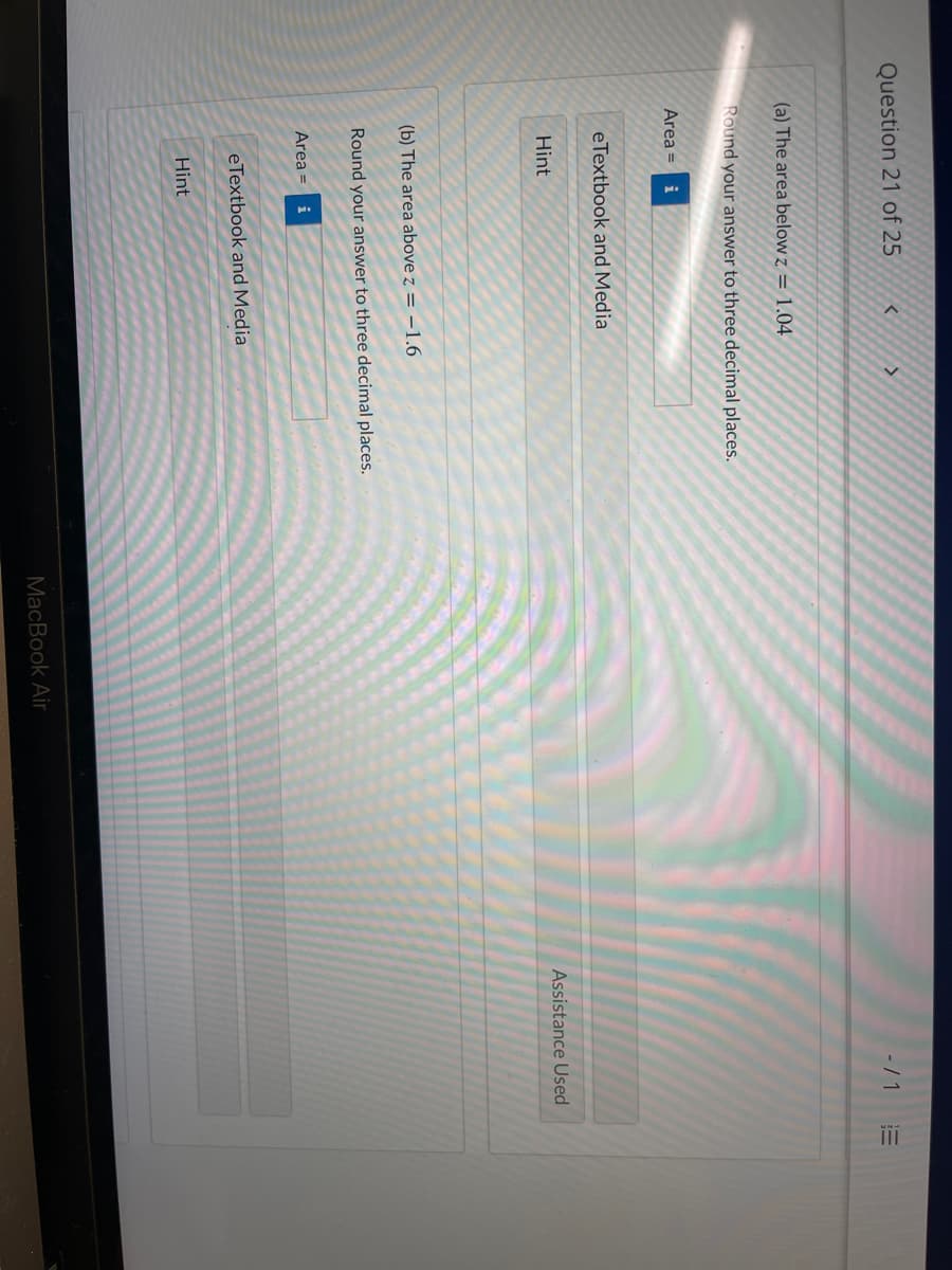ii
Question 21 of 25
- / 1
(a) The area below z = 1.04
Round your answer to three decimal places.
Area =
i
eTextbook and Media
Hint
Assistance Used
(b) The area above z = –1.6
Round your answer to three decimal places.
Area = i
eTextbook and Media
Hint
MacBook Air
