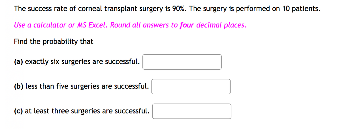 The success rate of corneal transplant surgery is 90%. The surgery is performed on 10 patients.
Use a calculator or MS Excel. Round all answers to four decimal places.
Find the probability that
(a) exactly six surgeries are successful.
(b) less than five surgeries are successful.
(c) at least three surgeries are successful.
