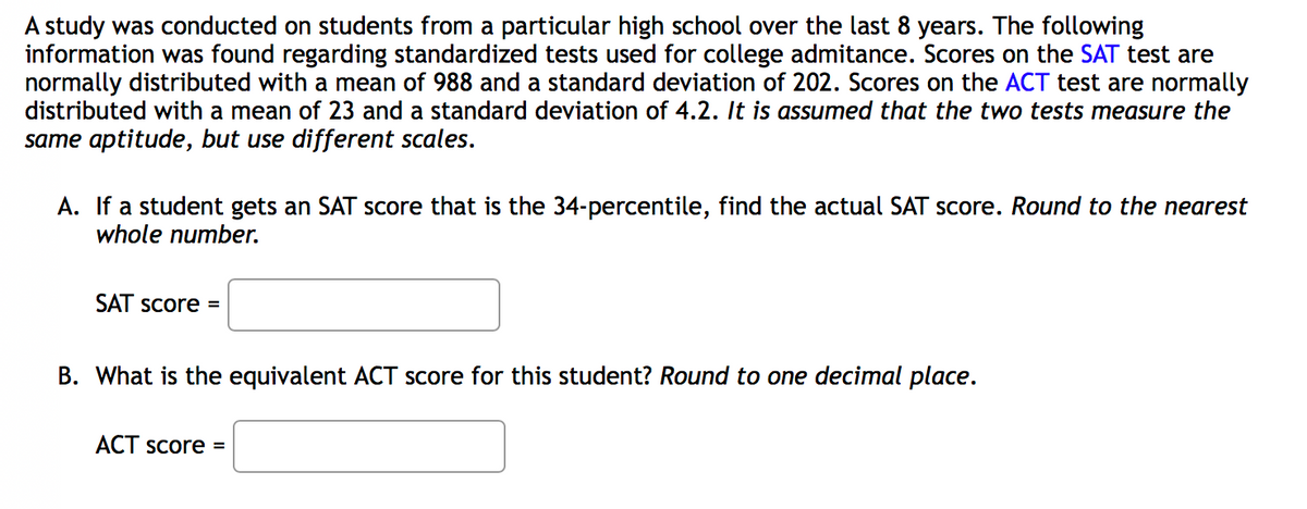 A study was conducted on students from a particular high school over the last 8 years. The following
information was found regarding standardized tests used for college admitance. Scores on the SAT test are
normally distributed with a mean of 988 and a standard deviation
distributed with a mean of 23 and a standard deviation of 4.2. It is assumed that the two tests measure the
same aptitude, but use different scales.
202. Scores on the ACT test are normally
A. If a student gets an SAT score that is the 34-percentile, find the actual SAT score. Round to the nearest
whole number.
SAT Score =
B. What is the equivalent ACT score for this student? Round to one decimal place.
ACT Score =
