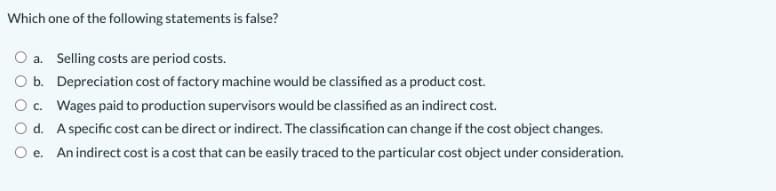 Which one of the following statements is false?
a. Selling costs are period costs.
b. Depreciation cost of factory machine would be classified as a product cost.
Oc. Wages paid to production supervisors would be classified as an indirect cost.
d. Aspecific cost can be direct or indirect. The classification can change if the cost object changes.
e. An indirect cost is a cost that can be easily traced to the particular cost object under consideration.
