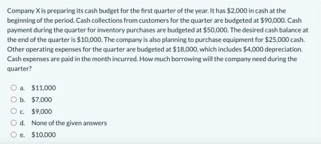 Company X is preparing its cash budget for the first quarter of the year. It has $2,000 in cash at the
beginning of the period. Cash collections from customers for the quarter are budgeted at $90,000. Cash
payment during the quarter for inventory purchases are budgeted at $50,000. The desired cash balance at
the end of the quarter is $10,000. The company is also planning to purchase equipment for $25,000 cash.
Other operating expenses for the quarter are budgeted at $18,000, which includes $4,000 depreciation.
Cash expenses are paid in the month incurred. How much borrowing will the company need during the
quarter?
O a. $11,000
O b. $7,000
O c. $9,000
Od. None of the given answers
O e. $10,000
