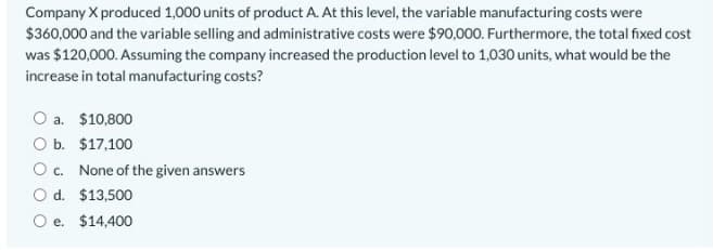 Company X produced 1,000 units of product A. At this level, the variable manufacturing costs were
$360,000 and the variable selling and administrative costs were $90,000. Furthermore, the total fixed cost
was $120,000. Assuming the company increased the production level to 1,030 units, what would be the
increase in total manufacturing costs?
O a. $10,800
O b. $17,100
Oc. None of the given answers
O d. $13,500
O e. $14,400
