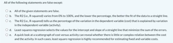 All of the following statements are false except:
O a. All of the given statements are false.
Ob. The R2 (ie., R-squared) varies from 0% to 100%, and the lower the percentage, the better the fit of the data to a straight line.
Oc. The R2 (ie., R-squared) tells us the percentage of the variation in the dependent variable (cost) that is explained by variation
in the independent variable (activity).
O d. Least-squares regression selects the values for the intercept and slope of a straight line that minimize the sum of the errors.
O e. Aquick look at a scattergraph of cost versus activity can reveal whether there is little or complex relation between the cost
and the activity. In such cases, least square regression is highly recommended for estimating fixed and variable costs.
