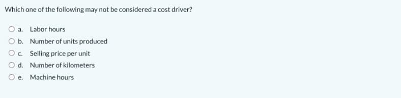 Which one of the following may not be considered a cost driver?
O a. Labor hours
O b. Number of units produced
Oc. Selling price per unit
O d. Number of kilometers
O e. Machine hours
