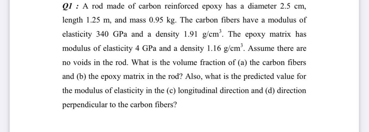 Q1 : A rod made of carbon reinforced epoxy has a diameter 2.5 cm,
length 1.25 m, and mass 0.95 kg. The carbon fibers have a modulus of
elasticity 340 GPa and a density 1.91 g/cm'. The epoxy matrix has
modulus of elasticity 4 GPa and a density 1.16 g/cm'. Assume there are
no voids in the rod. What is the volume fraction of (a) the carbon fibers
and (b) the epoxy matrix in the rod? Also, what is the predicted value for
the modulus of elasticity in the (c) longitudinal direction and (d) direction
perpendicular to the carbon fibers?
