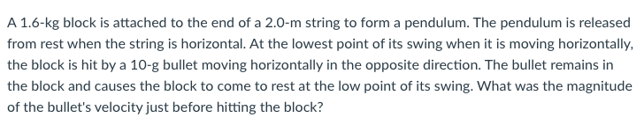 A 1.6-kg block is attached to the end of a 2.0-m string to form a pendulum. The pendulum is released
from rest when the string is horizontal. At the lowest point of its swing when it is moving horizontally,
the block is hit by a 10-g bullet moving horizontally in the opposite direction. The bullet remains in
the block and causes the block to come to rest at the low point of its swing. What was the magnitude
of the bullet's velocity just before hitting the block?
