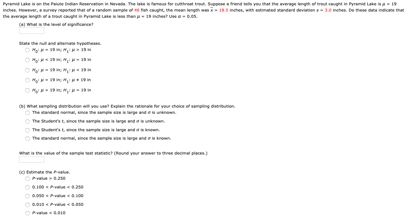 Pyramid Lake is on the Paiute Indian Reservation in Nevada. The lake is famous for cutthroat trout. Suppose a friend tells you that the average length of trout caught in Pyramid Lake is u = 19
inches. However, a survey reported that of a random sample of 46 fish caught, the mean length was x = 18.5 inches, with estimated standard deviation s = 3.0 inches. Do these data indicate that
the average length of a trout caught in Pyramid Lake is less than u = 19 inches? Use a = 0.05.
(a) What is the level of significance?
State the null and alternate hypotheses.
O Ho: H = 19 in; H,: µ > 19 in
Ho: H < 19 in; H,: µ = 19 in
O Ho: H = 19 in; H,: µ < 19 in
O Ho: H = 19 in; H,: µ + 19 in
O Ho: H > 19 in; H,: µ = 19 in
(b) What sampling distribution will you use? Explain the rationale for your choice of sampling distribution.
O The standard normal, since the sample size is large and o is unknown.
O The Student's t, since the sample size is large and o is unknown.
O The Student's t, since the sample size is large and o is known.
O The standard normal, since the sample size is large and o is known.
What is the value of the sample test statistic? (Round your answer to three decimal places.)
(c) Estimate the P-value.
O P-value > 0.250
O 0.100 < P-value < 0.250
O 0.050 < P-value < 0.100
O 0.010 < P-value < 0.050
O P-value < 0.010
