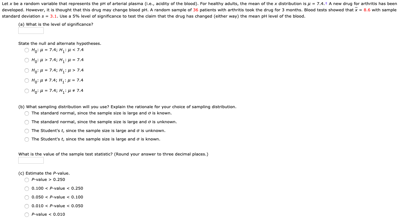 Let x be a random variable that represents the pH of arterial plasma (i.e., acidity of the blood). For healthy adults, the mean of the x distribution is u = 7.4.t A new drug for arthritis has been
developed. However, it is thought that this drug may change blood pH. A random sample of 36 patients with arthritis took the drug for 3 months. Blood tests showed that x = 8.6 with sample
standard deviation s = 3.1. Use a 5% level of significance to test the claim that the drug has changed (either way) the mean pH level of the blood.
(a) What is the level of significance?
State the null and alternate hypotheses.
О но: и 3 7.4;B н,: и < 7.4
Ο H μ > 7.4; Η: μ = 7.4
Ο H μ= 7.4; H : μ > 7.4
О но: и+ 7.4; н:и3 7.4
O Ho: H = 7.4; H,: µ # 7.4
(b) What sampling distribution will you use? Explain the rationale for your choice of sampling distribution.
O The standard normal, since the sample size is large and o is known.
O The standard normal, since the sample size is large and o is unknown.
O The Student's t, since the sample size is large and o is unknown.
O The Student's t, since the sample size is large and o is known.
What is the value of the sample test statistic? (Round your answer to three decimal places.)
(c) Estimate the P-value.
O P-value > 0.250
O 0.100 < P-value < 0.250
O 0.050 < P-value < 0.100
O 0.010 < P-value < 0.050
O P-value < 0.010
