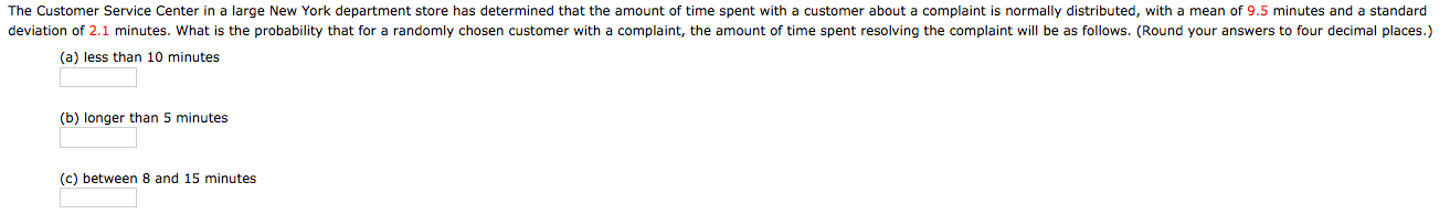 The Customer Service Center in a large New York department store has determined that the amount of time spent with a customer about a complaint is normally distributed, with a mean of 9.5 minutes and a standard
deviation of 2.1 minutes. What is the probability that for a randomly chosen customer with a complaint, the amount of time spent resolving the complaint will be as follows. (Round your answers to four decimal places.)
(a) less than 10 minutes
(b) longer than 5 minutes
(c) between 8 and 15 minutes
