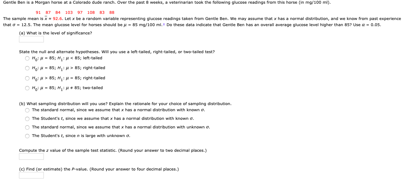 Gentle Ben is a Morgan horse at a Colorado dude ranch. Over the past 8 weeks, a veterinarian took the following glucose readings from this horse (in mg/100 ml).
91 87 84
103 97
108
83
88
The sample mean is x = 92.6. Let x be a random variable representing glucose readings taken from Gentle Ben. We may assume that x has a normal distribution, and we know from past experience
that o = 12.5. The mean glucose level for horses should be u = 85 mg/100 ml.t Do these data indicate that Gentle Ben has an overall average glucose level higher than 85? Use a = 0.05.
(a) What is the level of significance?
State the null and alternate hypotheses. Will you use a left-tailed, right-tailed, or two-tailed test?
O Ho: H = 85; H, : µ < 85; left-tailed
O Ho: H = 85; H, : µ > 85; right-tailed
O Ho: H > 85; H,: µ = 85; right-tailed
Ho: H = 85; H,: H + 85; two-tailed
(b) What sampling distribution will you use? Explain the rationale for your choice of sampling distribution.
The standard normal, since we assume that x has a normal distribution with known o.
The Student's t, since we assume that x has a normal distribution with known o.
O The standard normal, since we assume that x has a normal distribution with unknown o.
The Student's t, since n is large with unknown o.
Compute the z value of the sample test statistic. (Round your answer to two decimal places.)
(c) Find (or estimate) the P-value. (Round your answer to four decimal places.)
