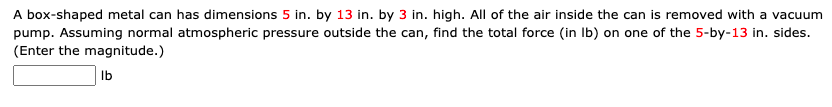 A box-shaped metal can has dimensions 5 in. by 13 in. by 3 in. high. All of the air inside the can is removed with a vacuum
pump. Assuming normal atmospheric pressure outside the can, find the total force (in Ib) on one of the 5-by-13 in. sides.
(Enter the magnitude.)
Ib
