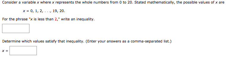 Consider a variable x where x represents the whole numbers from 0 to 20. Stated mathematically, the possible values of x are
x = 0, 1, 2, ..., 19, 20.
For the phrase "x is less than 2," write an inequality.
Determine which values satisfy that inequality. (Enter your rs as a comma-separated list.)
answe
