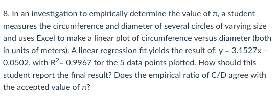 8. In an investigation to empirically determine the value of 1, a student
measures the circumference and diameter of several circles of varying size
and uses Excel to make a linear plot of circumference versus diameter (both
in units of meters). A linear regression fit yields the result of: y = 3.1527x -
0.0502, with R2= 0.9967 for the 5 data points plotted. How should this
student report the final result? Does the empirical ratio of C/D agree with
the accepted value of n?
