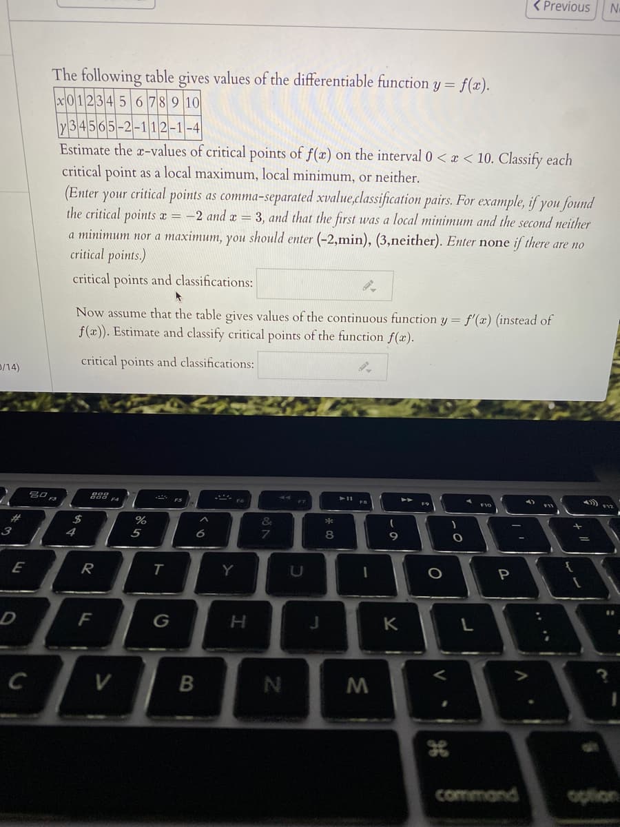 < Previous
No
The following table gives values of the differentiable function y= f(x).
x01234 5 6 78 9 10
34565-2-112-1-4
Estimate the x-values of critical points of f(x) on the interval 0 < x < 10. Classify each
critical point as a local maximum, local minimum, or neither.
(Enter your critical points as comma-separated xvalue,classification pairs. For example, if you found
the critical points x = -2 and x = 3, and that the first was a local minimum and the second neither
a minimum nor a maximum, you should enter (-2,min), (3,neither). Enter none if there are no
critical points.)
critical points and classifications:
Now assume that the table gives values of the continuous function y = f'(x) (instead of
f(x)). Estimate and classify critical points of the function f(x).
critical points and classifications:
D/14)
F9
BB
%23
3
5
E
R
Y
F
K
command
option
V
* co
