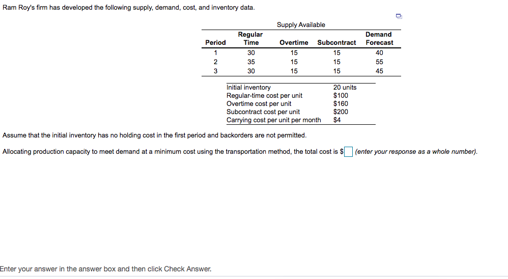 Ram Roy's firm has developed the following supply, demand, cost, and inventory data.
Supply Available
Regular
Time
Demand
Period
Overtime
Subcontract
Forecast
30
15
15
40
35
15
15
55
3
30
15
15
45
Initial inventory
Regular-time cost per unit
Overtime cost per unit
Subcontract cost per unit
Carrying cost per unit per month
20 units
$100
$160
$200
$4
Assume that the initial inventory has no holding cost in the first period and backorders are not permitted.
Allocating production capacity to meet demand at a minimum cost using the transportation method, the total cost is $ (enter your response as a whole number).
Enter your answer in the answer box and then click Check Answer.
