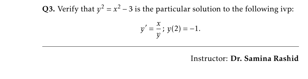 Q3. Verify that y² = x² – 3 is the particular solution to the following ivp:
%3D
y' =
; y(2) = –1.
Instructor: Dr. Samina Rashid
