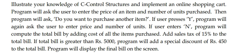 Illustrate your knowledge of C-Control Structures and implement an online shopping cart.
Program will ask the user to enter the price of an item and number of units purchased. Then
program will ask, 'Do you want to purchase another item?'. If user presses 'Y', program will
again ask the user to enter price and number of units. If user enters 'N', program will
compute the total bill by adding cost of all the items purchased. Add sales tax of 15% to the
total bill. If total bill is greater than Rs. 5000, program will add a special discount of Rs. 450
to the total bill. Program will display the final bill on the screen.
