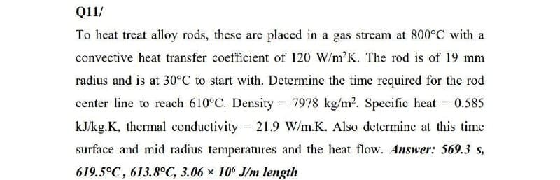 Q11/
To heat treat alloy rods, these are placed in a gas stream at 800°C with a
convective heat transfer coefficient of 120 W/m²K. The rod is of 19 mm
radius and is at 30°C to start with. Determine the time required for the rod
center line to reach 610°C. Density = 7978 kg/m?. Specific heat = 0.585
kJ/kg.K, thermal conductivity 21.9 W/m.K. Also determine at this time
surface and mid radius temperatures and the heat flow. Answer: 569.3 s,
619.5°C, 613.8°C, 3.06 x 10 J/m length
