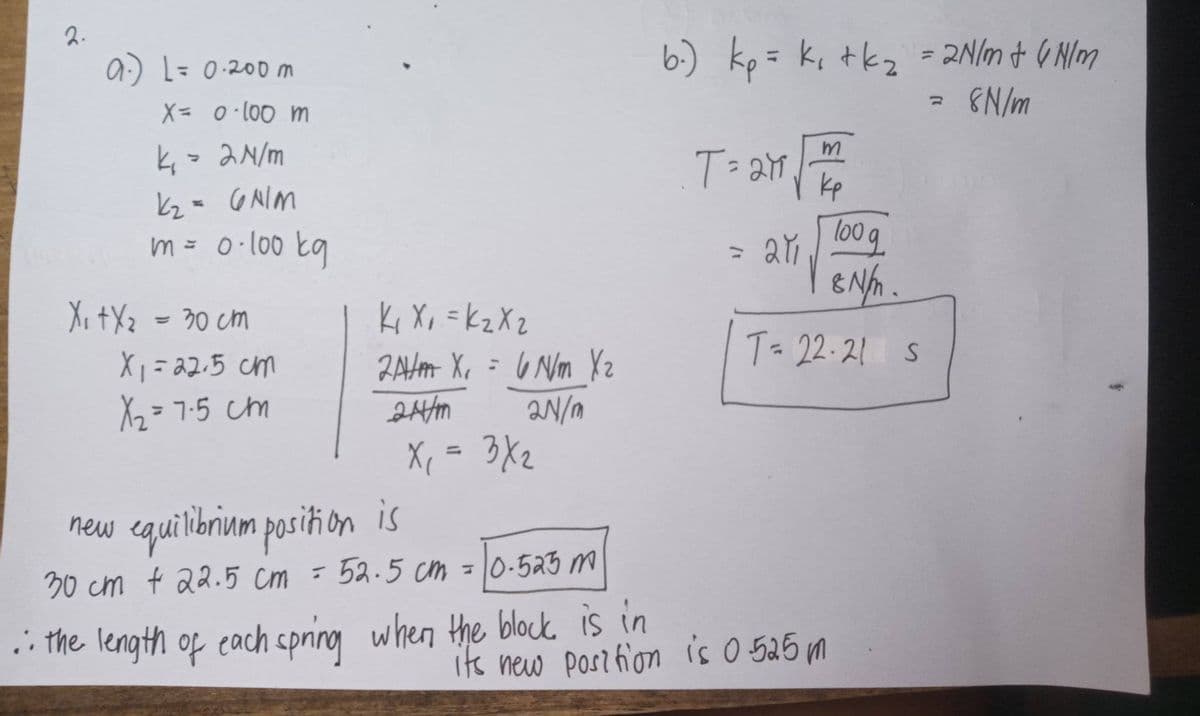 2.
6.) kp= k, tkz - 2N/m + 6 Nlm
EN/m
%3D
9:) L 20om
X= 0100 m
と,- aN/m
T= 27
kp
WINO -ス
Toog
l00
m= 0·l00 tg
Ki Xo =kzXz
ZAHH X, = 6 Nm Yz
aN/n
X, = 3X2
Xi tXz = 30 cm
%3D
T= 22.21 s
2.5ג - ;X
X2 =7-5 cm
%3D
%3D
new equilibrium posiñion is
30 cm t 22.5 Cm - 52.5 cm = 0-523 m
i the length of cach cpring when the block is in
Its new Postfion is 0 525m
