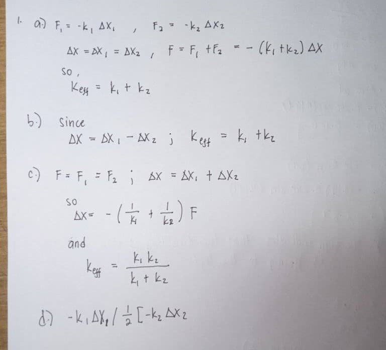 I. a) F, = -k, AX
F, - -k, AX2
AX = DX = AX2
F F, +F2
%3D
so,
Kess
k, t kz
%3D
b) since
AX = DX,- NX2 j
Kest = k, tkz
C) F= F, = F AX = AX, + AXz
SO
Ax= - ( +) F
and
k + kz
