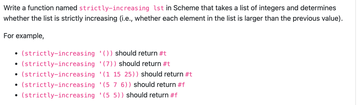 Write a function named strictly-increasing 1st in Scheme that takes a list of integers and determines
whether the list is strictly increasing (i.e., whether each element in the list is larger than the previous value).
For example,
●
●
(strictly-increasing '()) should return #t
(strictly-increasing
'(7)) should return #t
(strictly-increasing
(strictly-increasing
(strictly-increasing
'(1 15 25)) should return #t
'(5 7 6)) should return #f
'(5 5)) should return #f