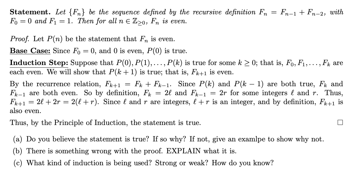 Statement. Let {F} be the sequence defined by the recursive definition Fn
Fo= 0 and F₁ = 1. Then for all n E Zzo, Fn is even.
Proof. Let P(n) be the statement that Fn is even.
Base Case: Since Fo= 0, and 0 is even, P(0) is true.
=
Fn-1 + Fn-2, with
Induction Step: Suppose that P(0), P(1),…, P(k) is true for some k ≥ 0; that is, Fo, F₁,..., Fk are
each even. We will show that P(k + 1) is true; that is, Fk+1 is even.
=
=
By the recurrence relation, Fk+1 FkFk-1. Since P(k) and P(k − 1) are both true, F and
F-1 are both even. So by definition, F 2l and Fk-1 = 2r for some integers and r. Thus,
Fk+1 2l + 2r = 2(l+r). Since l and r are integers, l +r is an integer, and by definition, Fk+1 is
also even.
Thus, by the Principle of Induction, the statement is true.
(a) Do you believe the statement is true? If so why? If not, give an examlpe to show why not.
(b) There is something wrong with the proof. EXPLAIN what it is.
(c) What kind of induction is being used? Strong or weak? How do you know?