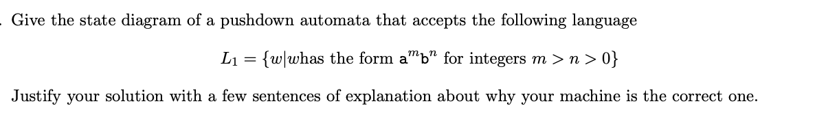 Give the state diagram of a pushdown automata that accepts the following language
L₁ = {w|whas the form amb" for integers m > n >0}
Justify your solution with a few sentences of explanation about why your machine is the correct one.